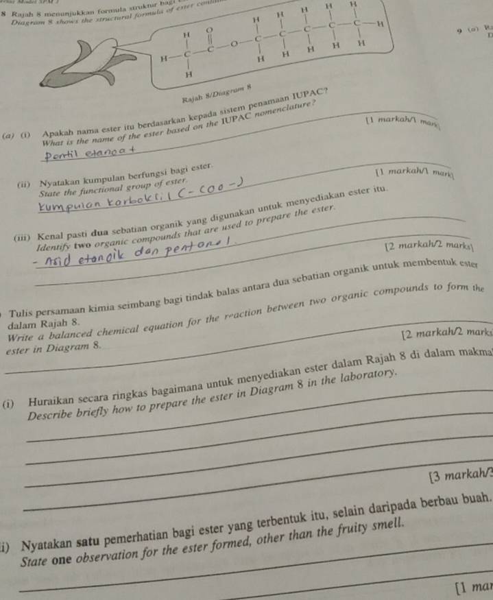 Rajah 8 menunjukkan formula struktur bagi 
Diagram 8 shows the structural formula of exter conlili
H B
9 (o) R
(α) (i) Apakah nama ester itu berdasarkan kepada sistem penamaan IUPAC? 
[l markah/ mais 
What is the name of the ester based on the IUPAC nomen 
_ 
[1 markah/ man 
(ii) Nyatakan kumpulan berfungsi bagi ester. 
State the functional group of ester 
_ 
_ 
(iii) Kenal pasti dua sebatian organik yang digunakan untuk menyediakan ester itu 
Identify two organic compounds that are used to prepare the ester 
[2 markah/2 marks 
Tulis persamaan kimia seimbang bagi tindak balas antara dua sebatian organik untuk membentuk este 
Write a balanced chemical equation for the reaction between two organic compounds to form th 
dalam Rajah 8. 
ester in Diagram 8. [2 markah/2 mark 
_ 
(i) Huraikan secara ringkas bagaimana untuk menyediakan ester dalam Rajah 8 di dalam makma 
_Describe briefly how to prepare the ester in Diagram 8 in the laboratory. 
_ 
_ 
[3 markah/3 
i) Nyatakan satu pemerhatian bagi ester yang terbentuk itu, selain daripada berbau buah. 
_ 
_State one observation for the ester formed, other than the fruity smell. 
[1 mar