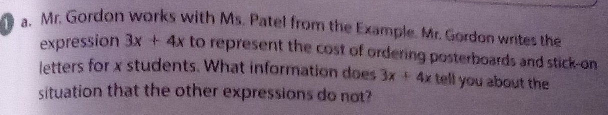 Mr. Gordon works with Ms. Patel from the Example. Mr. Gordon writes the 
expression 3x+4x to represent the cost of ordering posterboards and stick-on 
letters for x students. What information does 3x+4x tell you about the 
situation that the other expressions do not?