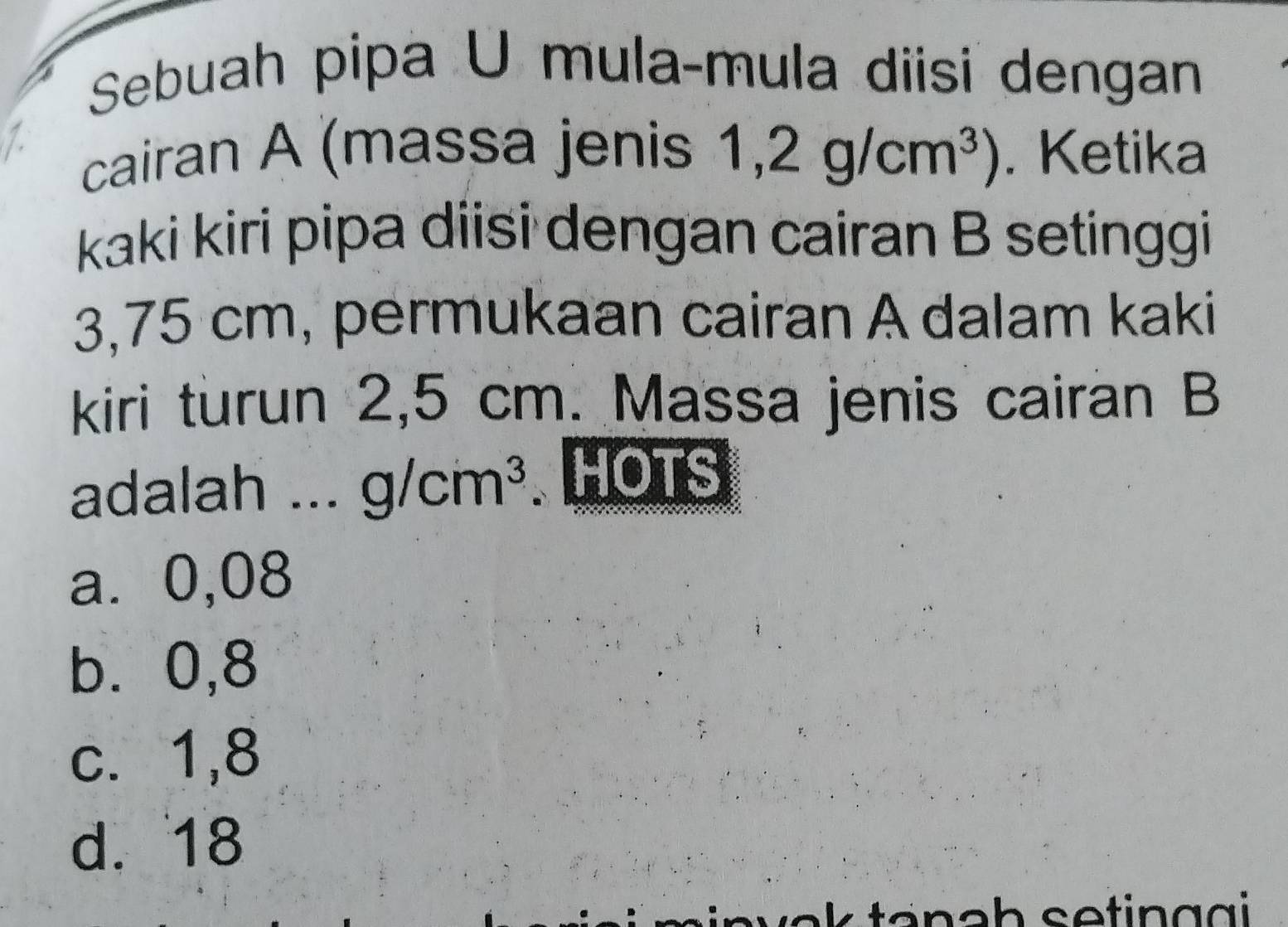 Sebuah pipa U mula-mula diisi dengan
cairan A (massa jenis 1,2g/cm^3). Ketika
kaki kiri pipa diisi dengan cairan B setinggi
3,75 cm, permukaan cairan A dalam kaki
kiri turun 2,5 cm. Massa jenis cairan B
adalah ... g/cm^3.HOTS
a⩽ 0,08
b. 0,8
c. 1,8
d. 18