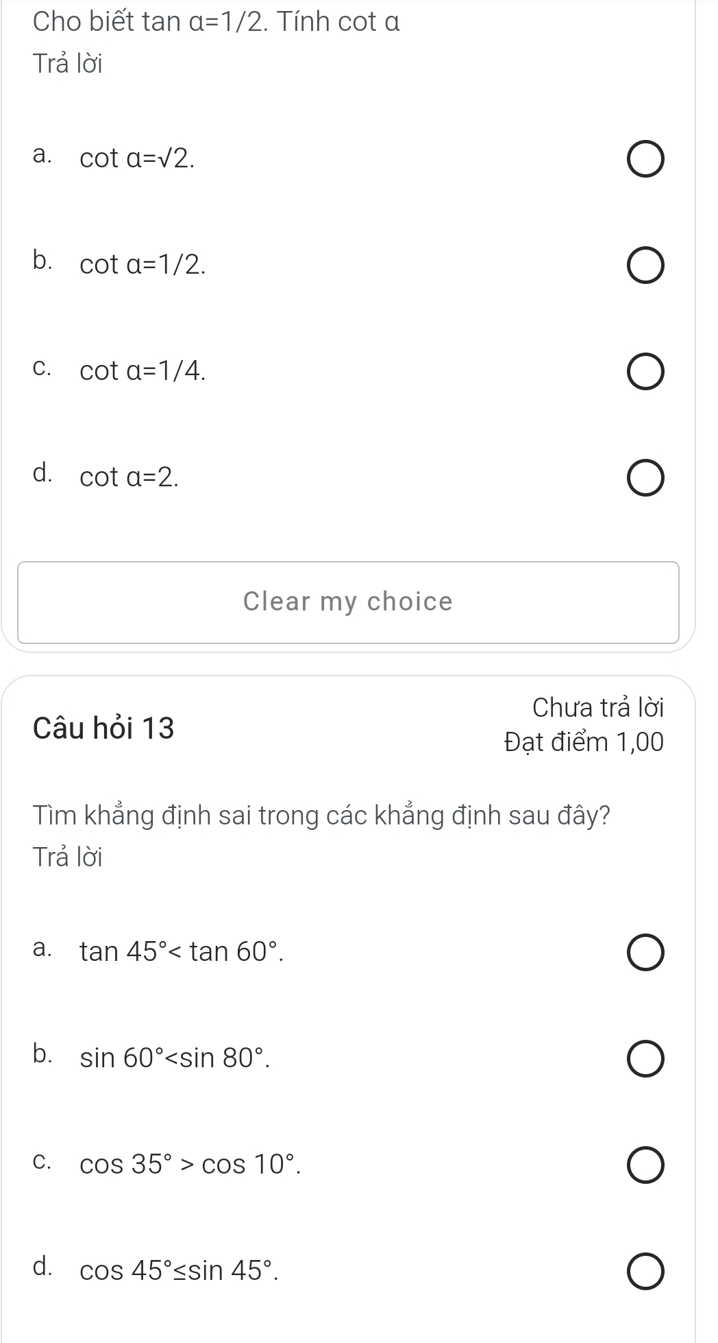 Cho biết tan alpha =1/2 :. Tính cot a
Trả lời
a. cot a=sqrt(2).
b. cot a=1/2.
C. cot a=1/4.
d. cot a=2. 
Clear my choice
Chưa trả lời
Câu hỏi 13
Đạt điểm 1,00
Tìm khẳng định sai trong các khẳng định sau đây?
Trả lời
a. tan 45° .
b. sin 60° .
C. cos 35°>cos 10°.
d. cos 45°≤ sin 45°.