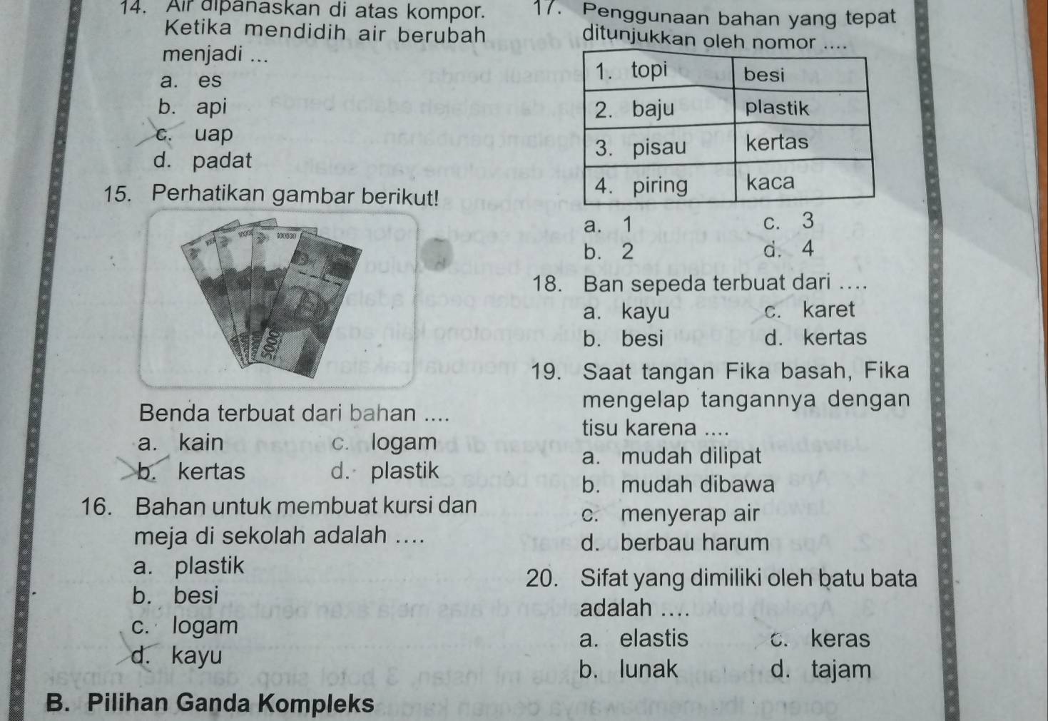 Air dipanaskan di atas kompor. 17. Penggunaan bahan yang tepat
Ketika mendidih air berubah ditunjukkan oleh nomor
menjadi ...
a. es
b. api
c. uap
d. padat
15. Perhatikan gambar berikut!
a. 1 c. 3
b. 2 d. 4
18. Ban sepeda terbuat dari …
a. kayu c. karet
b. besi d. kertas
19. Saat tangan Fika basah, Fika
Benda terbuat dari bahan ....
mengelap tangannya dengan
tisu karena ....
a. kain c. logam
a. mudah dilipat
b. kertas d. plastik
b. mudah dibawa
16. Bahan untuk membuat kursi dan
c. menyerap air
meja di sekolah adalah .... d. berbau harum
a. plastik
20. Sifat yang dimiliki oleh batu bata
b. besi
adalah ....
c. logam
a. elastis c. keras
d. kayu
b. lunak d. tajam
B. Pilihan Ganda Kompleks