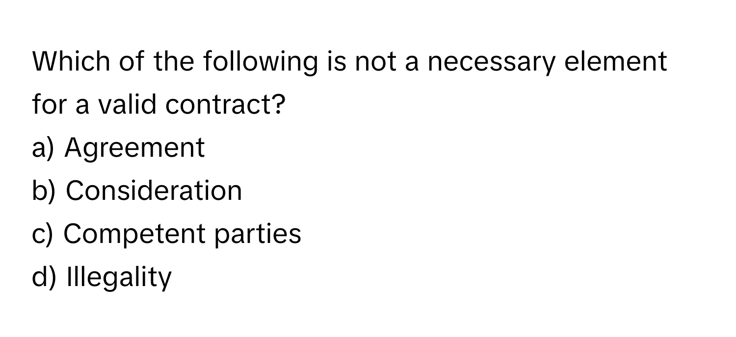 Which of the following is not a necessary element for a valid contract?

a) Agreement 
b) Consideration 
c) Competent parties 
d) Illegality