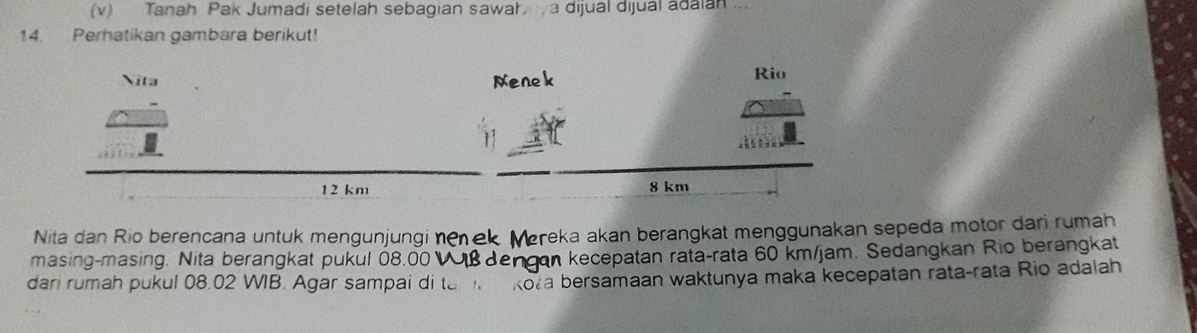 Tanah Pak Jumadi setelah sebagian sawah a dijual dijual adaian 
14. Perhatikan gambara berikut! 
Nita Menek Rio
12 km 8 km
Nita dan Rio berencana untuk mengunjungi nenek Mereka akan berangkat menggunakan sepeda motor dari rumah 
masing-masing. Nita berangkat pukul 08.00 Vß dengan kecepatan rata-rata 60 km/jam. Sedangkan Rio berangkat 
dari rumah pukul 08.02 WIB. Agar sampai di ta m kota bersamaan waktunya maka kecepatan rata-rata Rio adalah