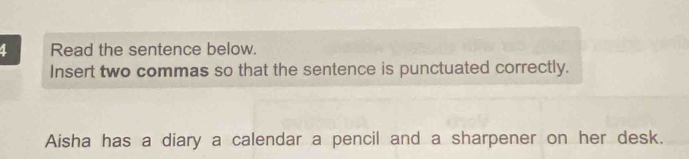 Read the sentence below. 
Insert two commas so that the sentence is punctuated correctly. 
Aisha has a diary a calendar a pencil and a sharpener on her desk.