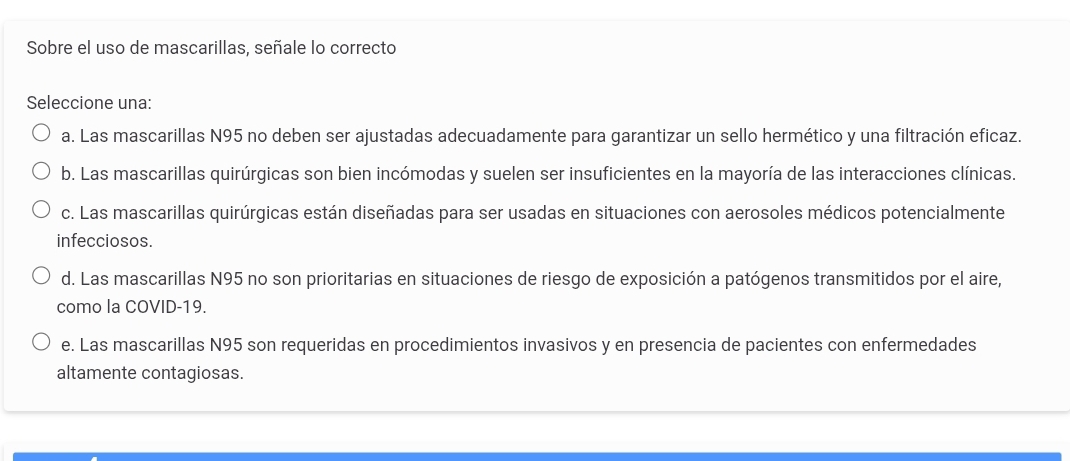 Sobre el uso de mascarillas, señale lo correcto
Seleccione una:
a. Las mascarillas N95 no deben ser ajustadas adecuadamente para garantizar un sello hermético y una filtración eficaz.
b. Las mascarillas quirúrgicas son bien incómodas y suelen ser insuficientes en la mayoría de las interacciones clínicas.
c. Las mascarillas quirúrgicas están diseñadas para ser usadas en situaciones con aerosoles médicos potencialmente
infecciosos.
d. Las mascarillas N95 no son prioritarias en situaciones de riesgo de exposición a patógenos transmitidos por el aire,
como la COVID-19.
e. Las mascarillas N95 son requeridas en procedimientos invasivos y en presencia de pacientes con enfermedades
altamente contagiosas.