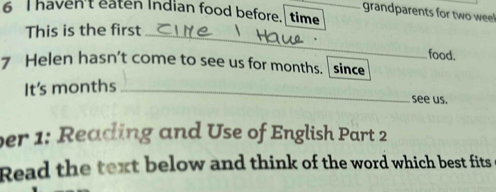 haven't eaten Indian food before. time_ 
grandparents for two weel 
This is the first 
_ 
food. 
7 Helen hasn’t come to see us for months. since 
It's months_ 
see us. 
ber 1: Reading and Use of English Part 2 
Read the text below and think of the word which best fits