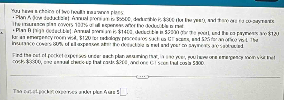 You have a choice of two health insurance plans: 
• Plan A (low deductible): Annual premium is $5500, deductible is $300 (for the year), and there are no co-payments. 
The insurance plan covers 100% of all expenses after the deductible is met. 
Plan B (high deductible): Annual premium is $1400, deductible is $2000 (for the year), and the co-payments are $120
for an emergency room visit, $120 for radiology procedures such as CT scans, and $25 for an office visit. The 
insurance covers 80% of all expenses after the deductible is met and your co-payments are subtracted. 
Find the out-of-pocket expenses under each plan assuming that, in one year, you have one emergency room visit that 
costs $3300, one annual check-up that costs $200, and one CT scan that costs $800. 
The out-of-pocket expenses under plan A are $ ;□.