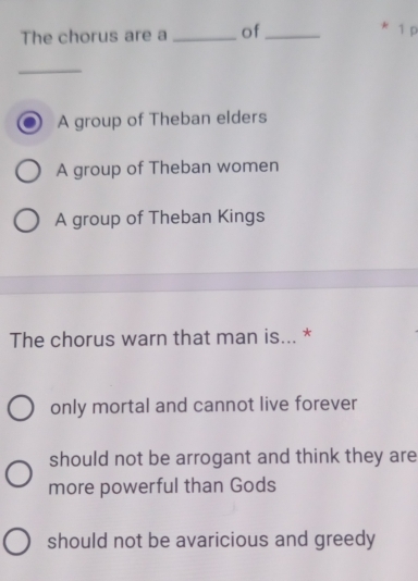 The chorus are a _of_
1 p
_
A group of Theban elders
A group of Theban women
A group of Theban Kings
The chorus warn that man is... *
only mortal and cannot live forever
should not be arrogant and think they are
more powerful than Gods
should not be avaricious and greedy