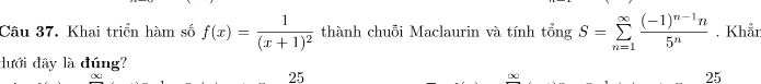 Khai triển hàm số f(x)=frac 1(x+1)^2 thành chuỗi Maclaurin và tính tổng S=sumlimits _(n=1)^(∈fty)frac (-1)^n-1n5^n. Khắn 
dưới đây là đúng?
25
∞
25