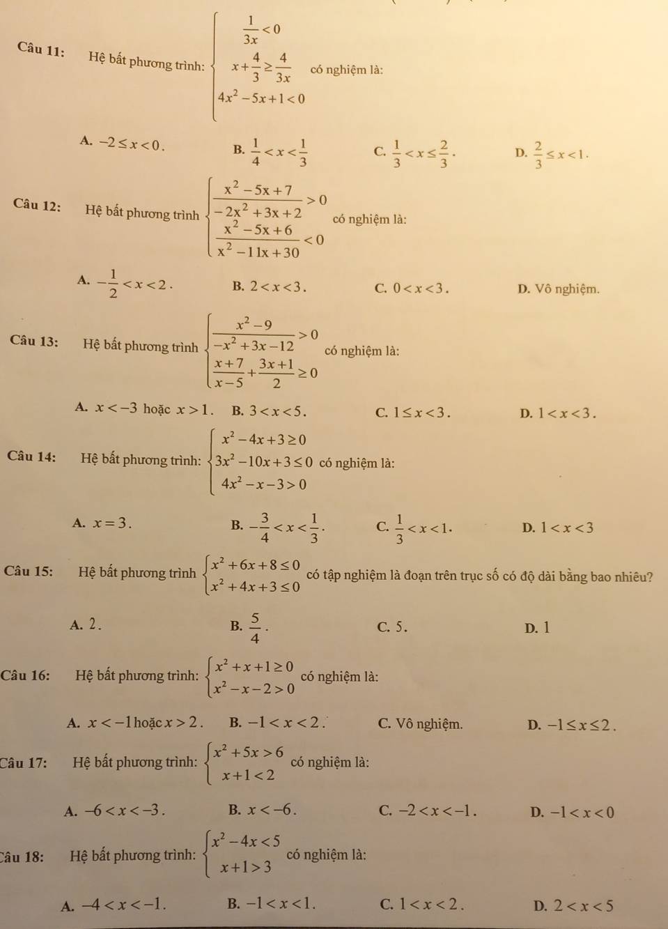 Hệ bất phương trình: beginarrayl  1/3x <0 x+ 4/3 > 4/3x  4x^2-5x+1<0endarray. có nghiệm là:
A. -2≤ x<0. B.  1/4  C.  1/3  D.  2/3 ≤ x<1.
Câu 12: Hệ bất phương trình beginarrayl  (x^2-5x+7)/-2x^2+3x+2 >0  (x^2-5x+6)/x^2-11x+30 <0endarray. có nghiệm là:
A. - 1/2  B. 2 C. 0 D. Vô nghiệm.
Câu 13: Hệ bất phương trình beginarrayl  (x^2-9)/-x^2+3x-12 >0  (x+7)/x-5 + (3x+1)/2 ≥ 0endarray. có nghiệm là:
A. x hoặc x>1. B. 3 C. 1≤ x<3. D. 1
Câu 14: Hệ bất phương trình: beginarrayl x^2-4x+3≥ 0 3x^2-10x+3≤ 0 4x^2-x-3>0endarray. có nghiệm là:
A. x=3. B. - 3/4  C.  1/3  D. 1
Câu 15: Hệ bất phương trình beginarrayl x^2+6x+8≤ 0 x^2+4x+3≤ 0endarray. có tập nghiệm là đoạn trên trục số có độ dài bằng bao nhiêu?
A. 2 . B.  5/4 · C. 5 . D. 1
Câu 16: Hệ bất phương trình: beginarrayl x^2+x+1≥ 0 x^2-x-2>0endarray. có nghiệm là:
A. x hoặc x>2. B. -1 C. Vô nghiệm. D. -1≤ x≤ 2.
Câu 17: Hệ bất phương trình: beginarrayl x^2+5x>6 x+1<2endarray. có nghiệm là:
A. -6 B. x C. -2 D. -1
Câu 18: Hệ bất phương trình: beginarrayl x^2-4x<5 x+1>3endarray. có nghiệm là:
A. -4 B. -1 C. 1 D. 2