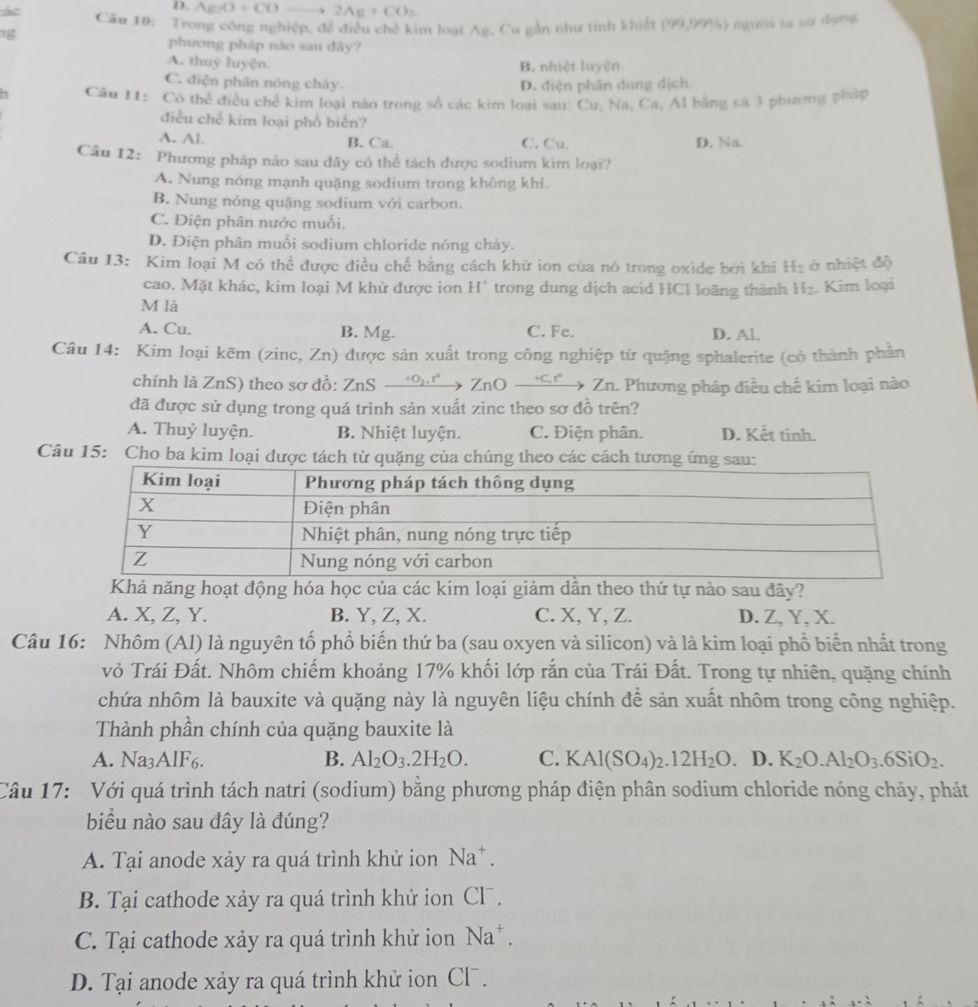 ác
D. AgO+CO 2Ag+CO_2
Câu 10: Trong công nghiệp, để điều chế kim loại Ag, Ca gắn như tinh khiết (99,99% endpmatrix 1 người la sứ dụng
g
phương pháp nào sau đây?
A. thuỷ luyện. B. nhiệt luyện
C. điện phân nóng chảy. D. điện phân dung dịch.
7
Câu I1: Có thể điều chế kim loại nào trong số các kim loại sau: Cu, Na, Ca, Al bằng cá 3 phương pháp
điều chế kim loại phổ biển?
A. Al. B. Ca. C. Cu. D. Na.
Câu 12: Phương pháp nào sau đây có thể tách được sodium kim loại?
A. Nung nóng mạnh quặng sodium trong không khí.
B. Nung nóng quặng sodium với carbon.
C. Điện phân nước muối.
D. Điện phân muối sodium chloride nóng chảy.
Câu 13: Kim loại M có thể được điều chế bằng cách khử ion của nó trong oxide bởi khi H_2 ở nhiệt độ
cao. Mặt khác, kim loại M khử được ion H' trong dung dịch acid HCl loãng thành H_2. Kim loại
M là
A. Cu. B. Mg. C. Fe. D. Al
Câu 14: Kim loại kẽm (zinc, Zn) được sản xuất trong công nghiệp từ quặng sphalerite (có thành phần
chính là ZnS) theo sơ đồ: ZnS +0z , t° ZnO +C,t Zn. Phương pháp điều chế kim loại nào
đã được sử dụng trong quá trình sản xuất zinc theo sơ đồ trên?
A. Thuỷ luyện. B. Nhiệt luyện. C. Điện phân. D. Kết tinh.
Câu 15: Cho ba kim loại được tách từ quặng của chúng theo các cách tương ứ
Khả năng hoạt động hóa học của các kim loại giảm dẫn theo thứ tự nào sau đây?
A. X, Z, Y. B. Y, Z, X. C. X, Y, Z. D. Z, Y, X.
Câu 16: Nhôm (Al) là nguyên tố phổ biến thứ ba (sau oxyen và silicon) và là kim loại phổ biển nhất trong
vỏ Trái Đất. Nhôm chiếm khoảng 17% khối lớp rắn của Trái Đất. Trong tự nhiên, quặng chính
chứa nhôm là bauxite và quặng này là nguyên liệu chính để sản xuất nhôm trong công nghiệp.
Thành phần chính của quặng bauxite là
A. Na3AlF6. B. Al_2O_3.2H_2O. C. KAl(SO_4)_2.12H_2O D. K_2O.Al_2O_3.6SiO_2.
Câu 17: Với quá trình tách natri (sodium) bằng phương pháp điện phân sodium chloride nóng chảy, phát
biểu nào sau đây là đúng?
A. Tại anode xảy ra quá trình khử ion Na^+.
B. Tại cathode xảy ra quá trình khử ion Cl .
C. Tại cathode xảy ra quá trình khử ion Na^+.
D. Tại anode xảy ra quá trình khử ion Cl .