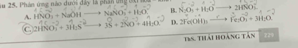 Âu 25. Phản ứng nào dưới đây là phân ứng ởxi lu
A. HNO_3+NaOH NaNO_3^(-+H_2)O. B. N_2O_5+H_2O 2HNO
C. 2HNO_3^(-+3H_2)S 3S+2NO+4H_2O. D. 2Fe(OH)_3- Fe_2O_3+3H_2O. 
TaS. thái hoàng tân 229