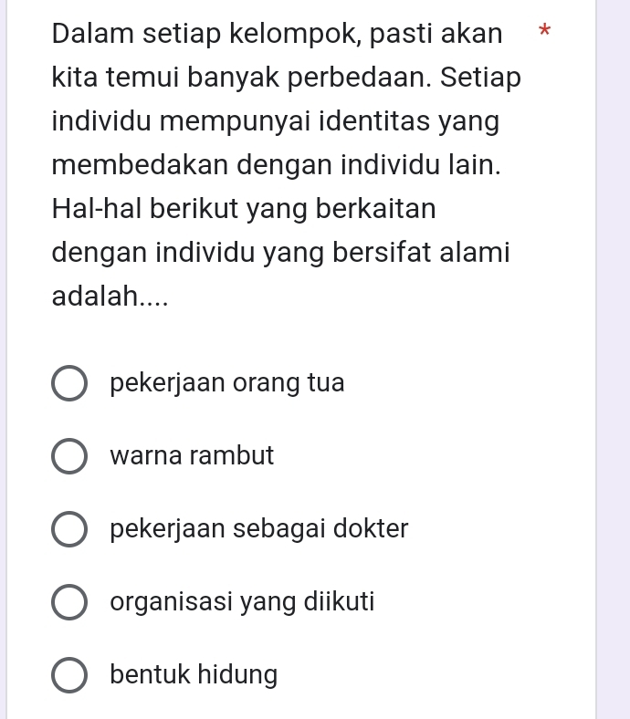 Dalam setiap kelompok, pasti akan *
kita temui banyak perbedaan. Setiap
individu mempunyai identitas yang
membedakan dengan individu lain.
Hal-hal berikut yang berkaitan
dengan individu yang bersifat alami
adalah....
pekerjaan orang tua
warna rambut
pekerjaan sebagai dokter
organisasi yang diikuti
bentuk hidung