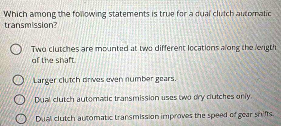 Which among the following statements is true for a dual clutch automatic
transmission?
Two clutches are mounted at two different locations along the length
of the shaft.
Larger clutch drives even number gears.
Dual clutch automatic transmission uses two dry clutches only.
Dual clutch automatic transmission improves the speed of gear shifts.