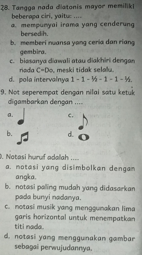 Tangga nada diatonis mayor memiliki
beberapa ciri, yaitu: ....
a. mempunyai irama yang cenderung
bersedih.
b. memberi nuansa yang ceria dan riang
gembira.
c. biasanya diawali atau diakhiri dengan
nada C=Do , meski tidak selalu.
d. pola intervalnya 1-1-1/2-1-1-1/2. 
9. Not seperempat dengan nilai satu ketuk
digambarkan dengan ....
a.
C.
b.
d.
. Notasi huruf adalah ....
a. notasi yang disimbolkan dengan
angka.
b. notasi paling mudah yang didasarkan
pada bunyi nadanya.
c. notasi musik yang menggunakan lima
garis horizontal untuk menempatkan
titi nada.
d. notasi yang menggunakan gambar
sebagai perwujudannya.