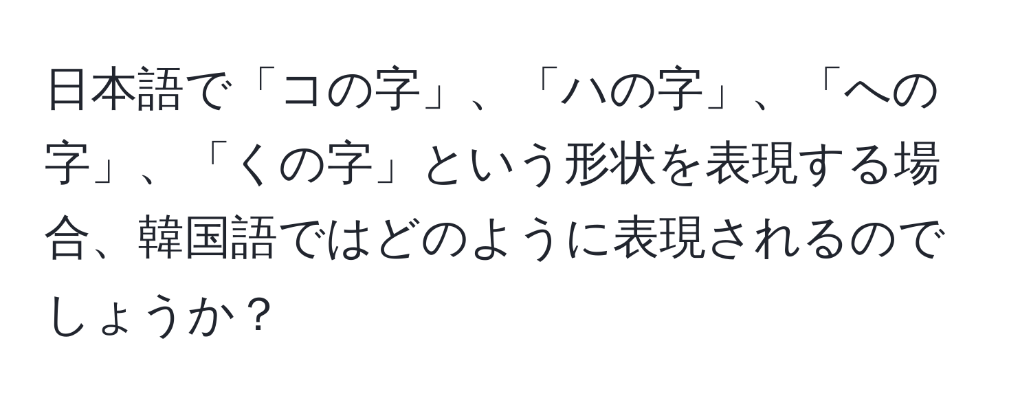 日本語で「コの字」、「ハの字」、「への字」、「くの字」という形状を表現する場合、韓国語ではどのように表現されるのでしょうか？