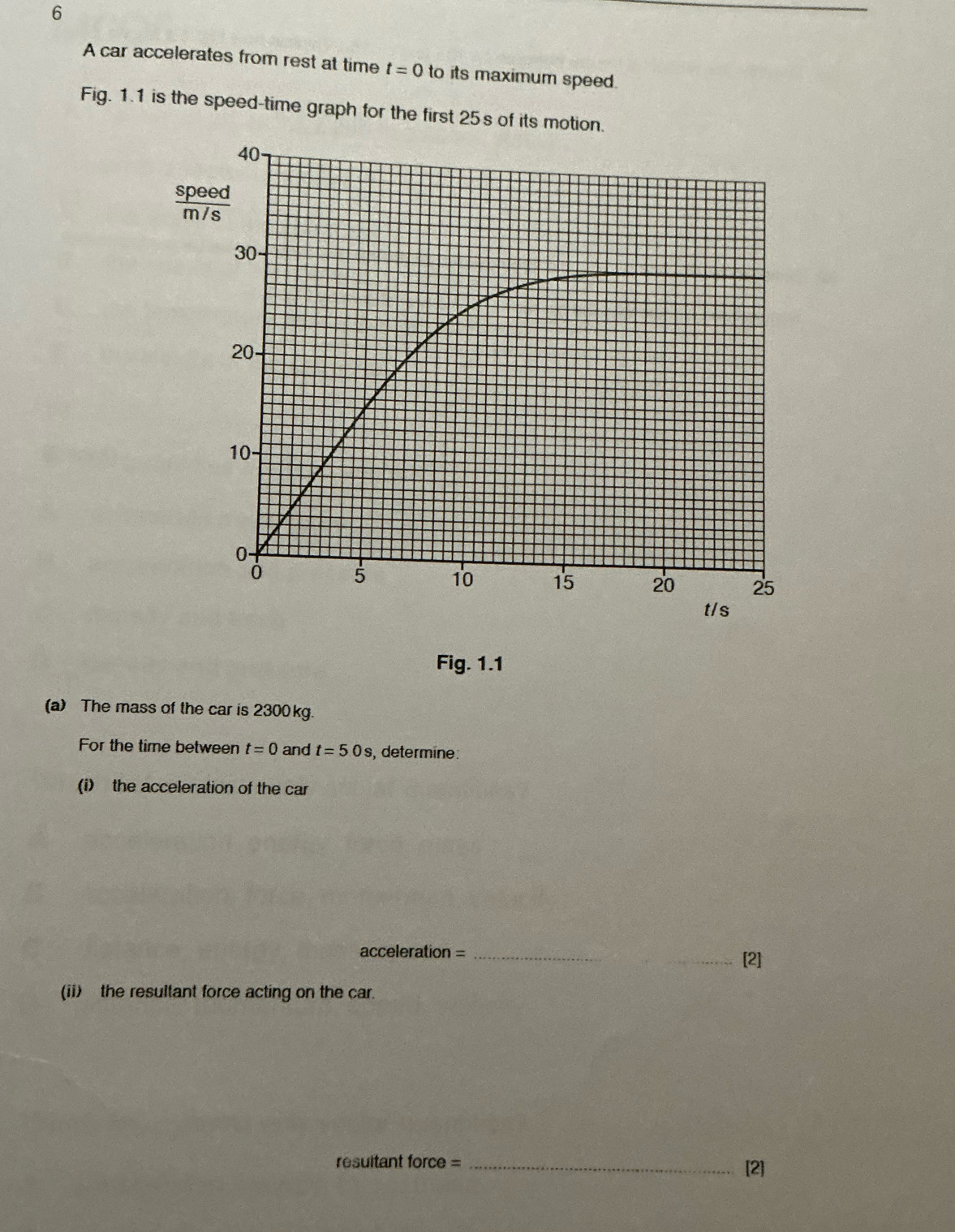 A car accelerates from rest at time t=0 to its maximum speed. 
Fig. 1.1 is the speed-time graph for the first 25s of its motion.
40 - 
spegd
30 -
20 -
10
0 -
5 10 15 20 25
t/s
Fig. 1.1 
(a) The mass of the car is 2300kg. 
For the time between t=0 and t=50s , determine: 
(i) the acceleration of the car 
acceleration =_ 
_[2] 
(ii) the resultant force acting on the car. 
resuitant force = _[2]