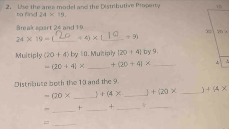 Use the area model and the Distributive Property 
to find 24* 19.
Break apart 24 and 19.
24* 19= _ +4)*  _+ 9)
Multiply (20+4) by 10. Multiply (20+4) by9.
=(20+4)* _ +(20+4)* _
Distribute both the 10 and the 9.
=(20* _) +(4* _) +(20* _) +(4*
= _+ _+ _+_
_=