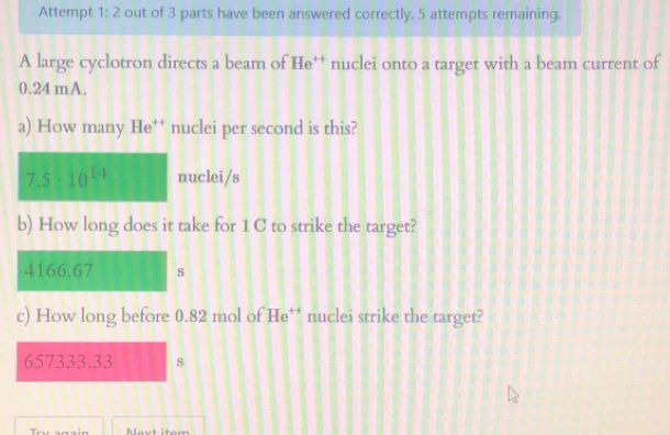 Attempt 1:2 out of 3 parts have been answered correctly. 5 attempts remaining.
A large cyclotron directs a beam of He^(++) nuclei onto a target with a beam current of
0.24 mA.
a) How many He^(++) nuclei per second is this?
7.5· 10^(14) nuclei/s
b) How long does it take for 1C to strike the target?
4166.67 s
c) How long before 0.82 mol of He† nuclei strike the target?
657333.33 s