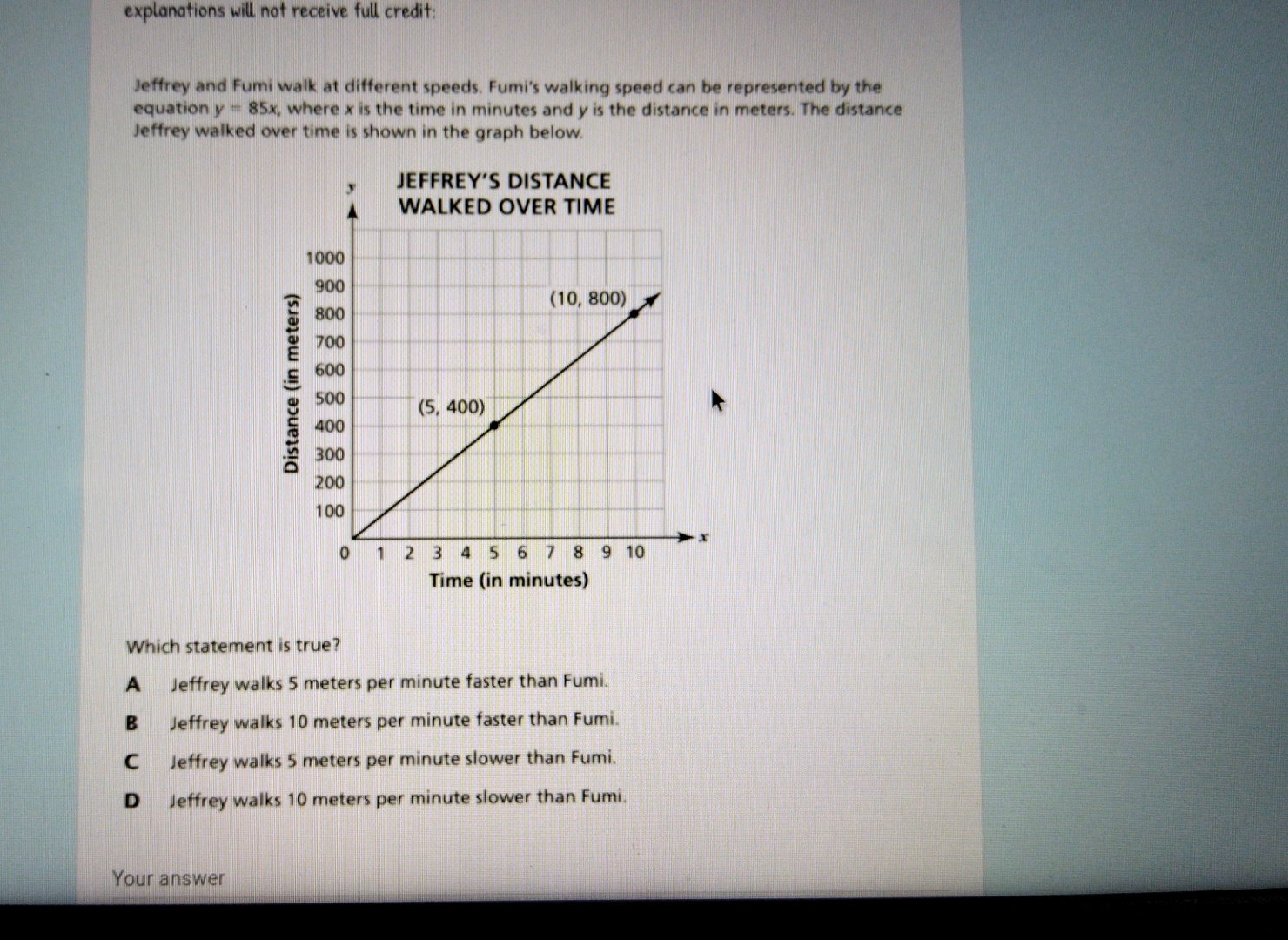 explanations will not receive full credit:
Jeffrey and Fumi walk at different speeds. Fumi's walking speed can be represented by the
equation y=85x , where x is the time in minutes and y is the distance in meters. The distance
Jeffrey walked over time is shown in the graph below.
Time (in minutes)
Which statement is true?
A Jeffrey walks 5 meters per minute faster than Fumi.
B₹ Jeffrey walks 10 meters per minute faster than Fumi.
C Jeffrey walks 5 meters per minute slower than Fumi.
D Jeffrey walks 10 meters per minute slower than Fumi.
Your answer