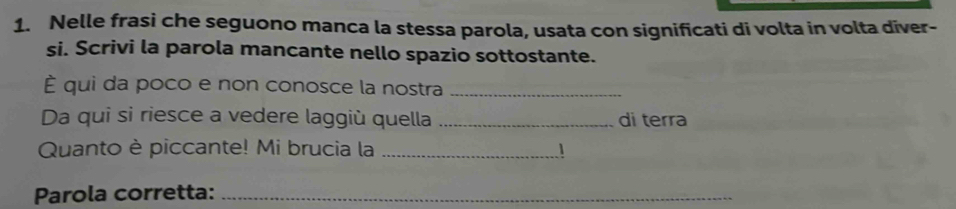 Nelle frasi che seguono manca la stessa parola, usata con significati di volta in volta diver- 
si. Scrivi la parola mancante nello spazio sottostante. 
È qui da poco e non conosce la nostra_ 
Da qui si riesce a vedere laggiù quella _di terra 
Quanto è piccante! Mi brucia la _1 
Parola corretta:_