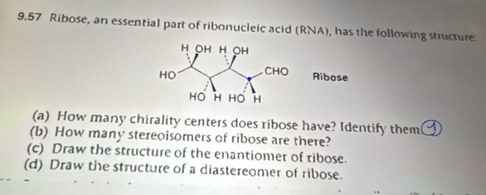 9.57 Ribose, an essential part of ribonucleic acid (RNA), has the following structure 
(a) How many chirality centers does ribose have? Identify them ④ 
(b) How many stereoisomers of ribose are there? 
(c) Draw the structure of the enantiomer of ribose. 
(d) Draw the structure of a diastereomer of ribose.