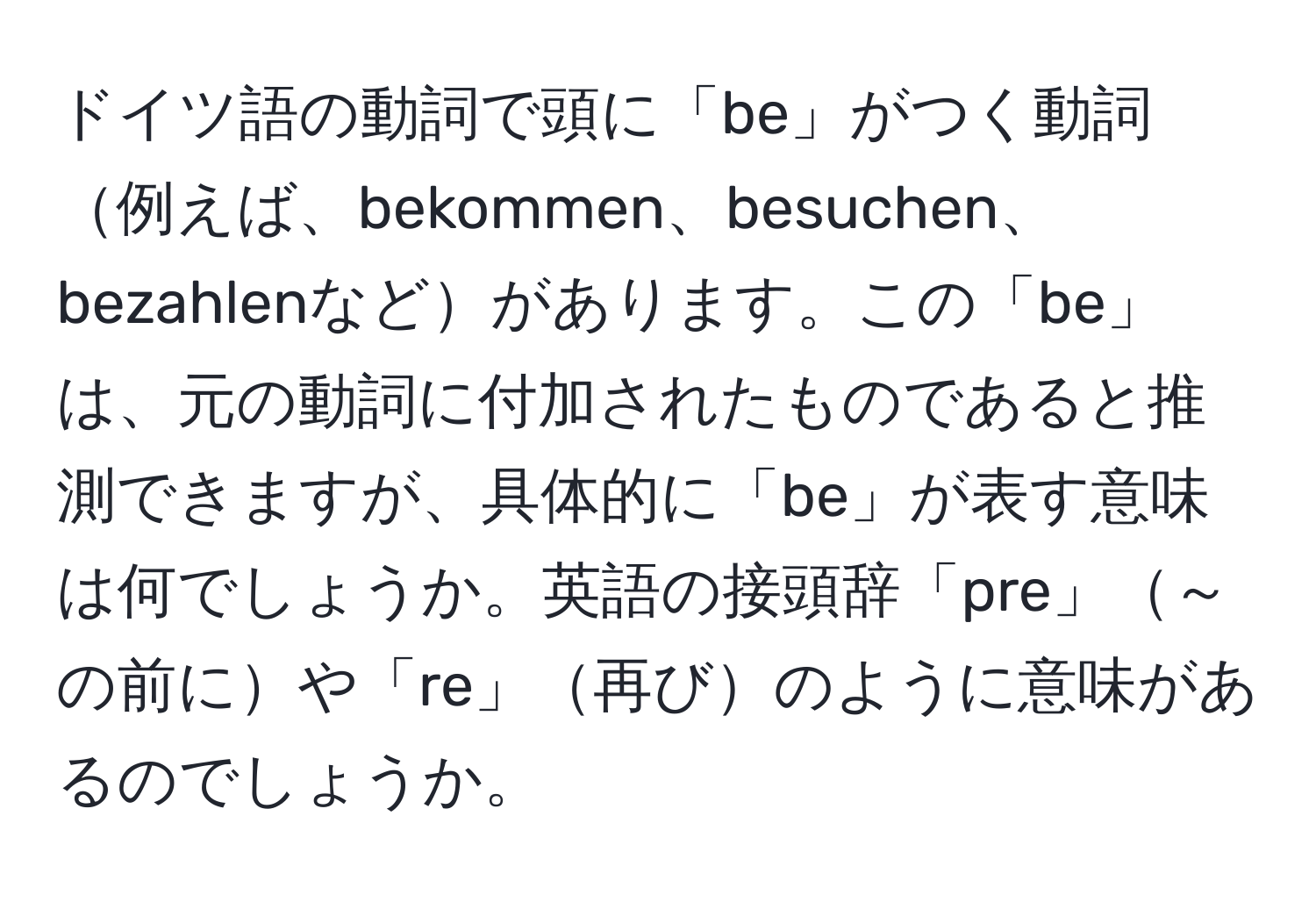 ドイツ語の動詞で頭に「be」がつく動詞例えば、bekommen、besuchen、bezahlenなどがあります。この「be」は、元の動詞に付加されたものであると推測できますが、具体的に「be」が表す意味は何でしょうか。英語の接頭辞「pre」～の前にや「re」再びのように意味があるのでしょうか。