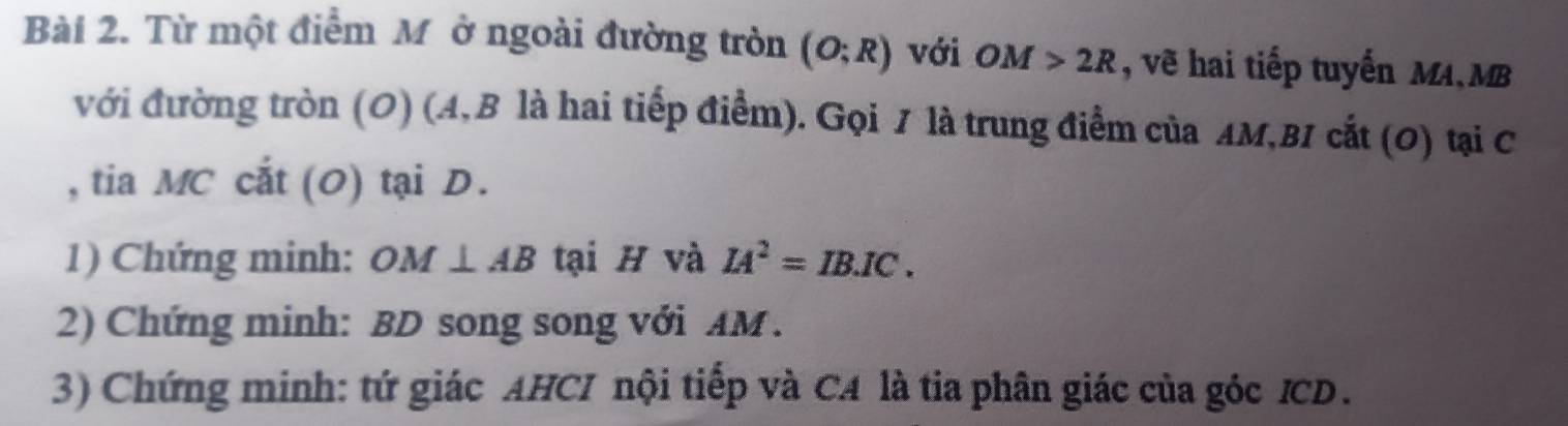 Từ một điểm M ở ngoài đường tròn (O;R) với OM>2R , vẽ hai tiếp tuyến MA, MB
với đường tròn (O) (A, B là hai tiếp điểm). Gọi 7 là trung điểm của AM, B1 cắt (0) tại C
, tia MC cắt (O) tại D. 
1) Chứng minh: OM⊥ AB tại H và IA^2=IB.IC. 
2) Chứng minh: BD song song với AM. 
3) Chứng minh: tứ giác AHCI nội tiếp và CA là tia phân giác của góc ICD.