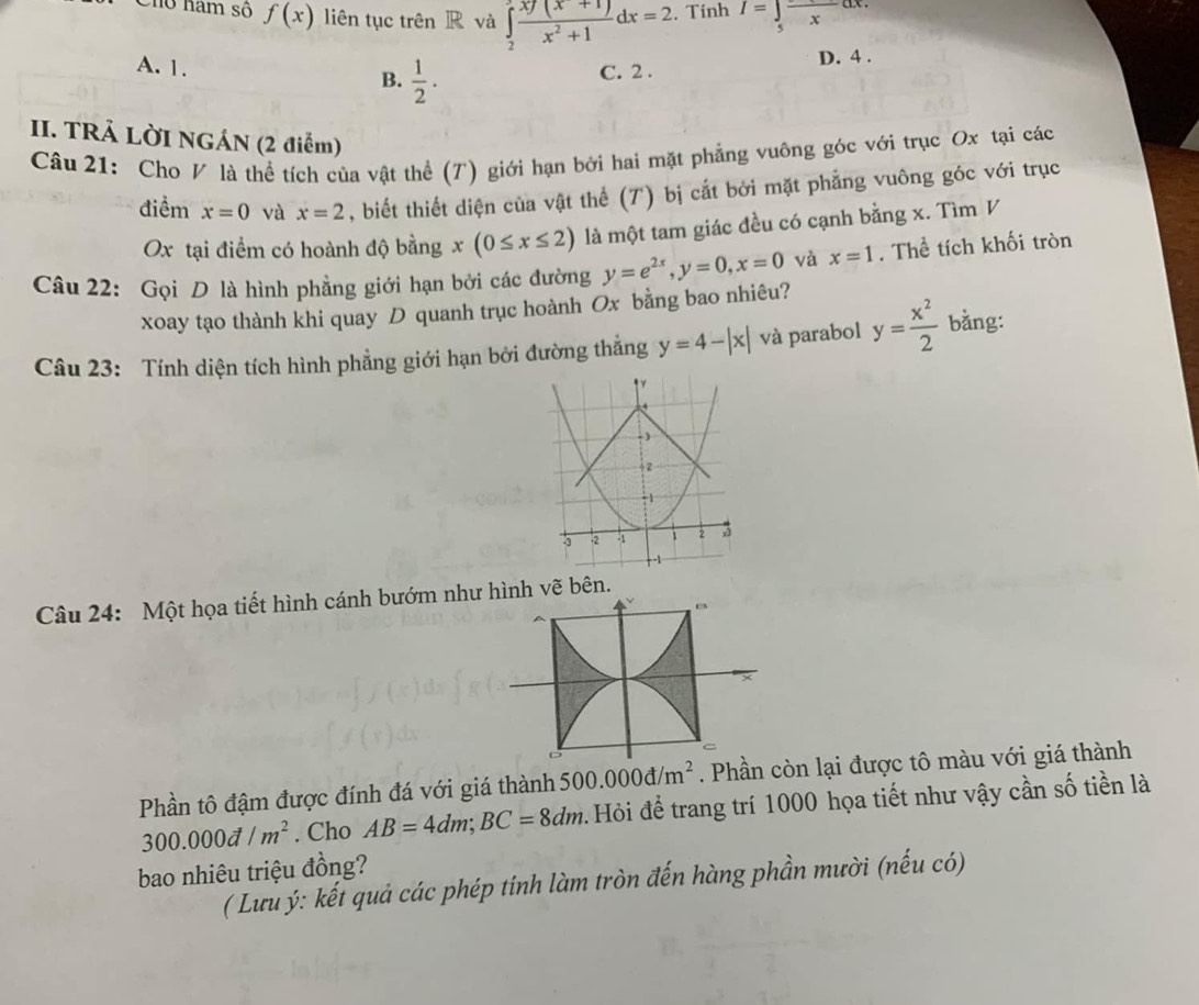 Cho ham số f(x) liên tục trên R và ∈tlimits _2^(3frac xf(x+1))x^2+1dx=2. Tính I=∈t _5frac xdx.
A. 1. B.  1/2 . C. 2. D. 4.
II. TRẢ LỜI NGÁN (2 điểm)
Câu 21: Cho V là thể tích của vật thể (T) giới hạn bởi hai mặt phẳng vuông góc với trục Ox tại các
điểm x=0 và x=2 , biết thiết diện của vật thể (7) bị cắt bởi mặt phẳng vuông góc với trục
Ox tại điểm có hoành độ bằng x(0≤ x≤ 2) là một tam giác đều có cạnh bằng x. Tìm V
Câu 22: Gọi D là hình phẳng giới hạn bởi các đường y=e^(2x), y=0, x=0 và x=1. Thể tích khối tròn
xoay tạo thành khi quay D quanh trục hoành Ox bằng bao nhiêu?
Câu 23: Tính diện tích hình phẳng giới hạn bởi đường thắng y=4-|x| và parabol y= x^2/2  bằng:
Câu 24: Một họa tiết hình cánh bướm như hình vẽ bên.
D
Phần tô đậm được đính đá với giá thành 500.000d/m^2. Phần còn lại được tô màu với giá thành
300.000d/m^2. Cho AB=4dm; BC=8dm.Hỏi để trang trí 1000 họa tiết như vậy cần số tiền là
bao nhiêu triệu đồng?
( Lưu ý: kết quả các phép tính làm tròn đến hàng phần mười (nếu có)