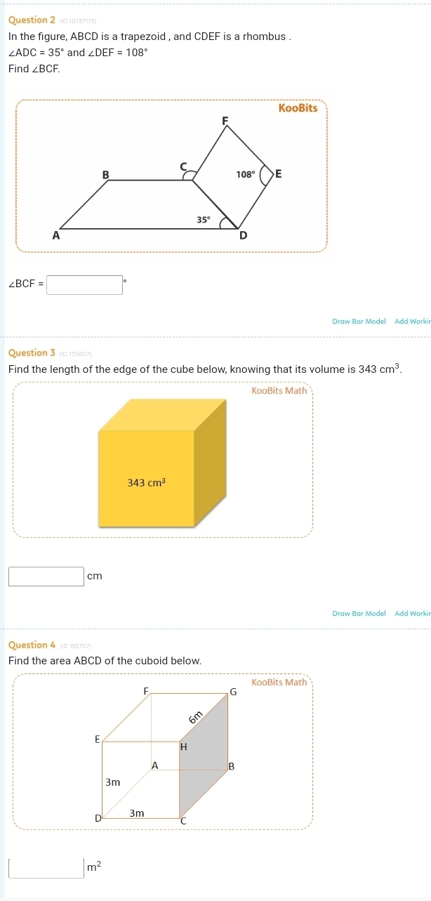 (ID 10137175)
In the figure, ABCD is a trapezoid , and CDEF is a rhombus .
∠ ADC=35° and ∠ DEF=108°
Find ∠ BCF.
∠ BCF=□°
Question 3 (ID 155607)
Find the length of the edge of the cube below, knowing that its volume is 343cm^3.
KooBits Math
□ cm
Draw Bar Model Add Workin
Question 4 (D 155707)
Find the area ABCD of the cuboid below.
KooBits Math
□ m^2