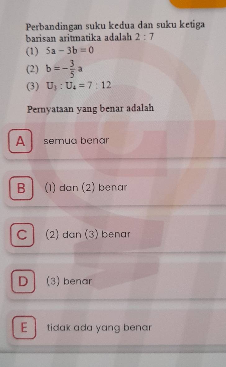 Perbandingan suku kedua dan suku ketiga
barisan aritmatika adalah 2:7
(1) 5a-3b=0
(2) b=- 3/5 a
(3) U_3:U_4=7:12
Pernyataan yang benar adalah
A semua benar
B (1) dan (2) benar
C (2) dan (3) benar
D | (3) benar
E tidak ada yang benar