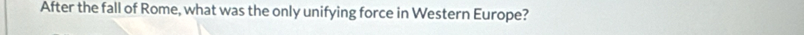 After the fall of Rome, what was the only unifying force in Western Europe?