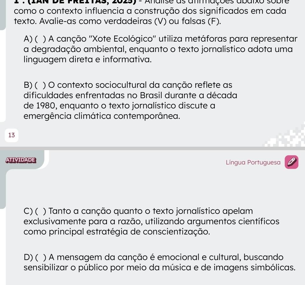 1 :(IAN DE PREITAs, 202s) - Anaiise as anmmações abaixo sobre
como o contexto influencia a construção dos significados em cada
texto. Avalie-as como verdadeiras (V) ou falsas (F).
A)( ( ) A canção ''Xote Ecológico'' utiliza metáforas para representar
a degradação ambiental, enquanto o texto jornalístico adota uma
linguagem direta e informativa.
B)( ) O contexto sociocultural da canção reflete as
dificuldades enfrentadas no Brasil durante a década
de 1980, enquanto o texto jornalístico discute a
emergência climática contemporânea.
13
ATIVIDADE Língua Portuguesa
C)( ) Tanto a canção quanto o texto jornalístico apelam
exclusivamente para a razão, utilizando argumentos científicos
como principal estratégia de conscientização.
D) ( ) A mensagem da canção é emocional e cultural, buscando
sensibilizar o público por meio da música e de imagens simbólicas.