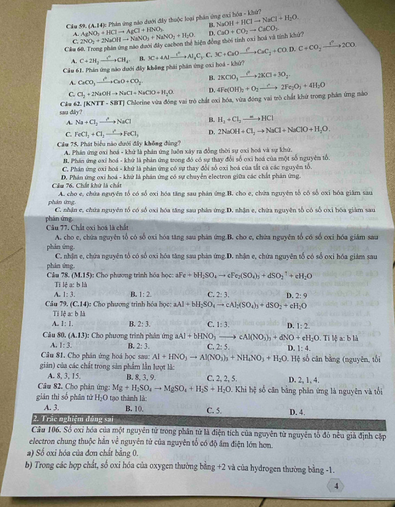 AgNO_3+HClto AgCl+HNO_3. (A.14): * Phản ứng nào dưới đây thuộc loại phản ứng oxi hóa - khứ?
B. NaOH+HClto NaCl+H_2O.
A.
C. 2NO_2+2NaOHto NaNO_3+NaNO_2+H_2O. D.
Câu 60. Trong phản ứng nào đưới đây cacbon thể hiện đồng thời tính oxi hoá và tính khứ? CaO+CO_2to CaCO_3.
A. C+2H_2xrightarrow t^6CH_4. B.
Câu 61, Phản ứng nào dưới đây không phải phân ứng oxi hoá - khử? 3C+4Alxrightarrow I^0Al_4C_3.C.3C+CaOxrightarrow I^0CaC_2+CO.D.C+CO_2xrightarrow I^02CO.
A. CaCO_3xrightarrow I^nCaO+CO_2 B. 2KClO_3xrightarrow t^02KCl+3O_2.
C. Cl_2+2NaOHto NaCl+NaClO+H_2O. D. 4Fe(OH)_2+O_2to 2Fe_2O_3+4H_2O
Câu 62. [KNTT-SBT] Chlorine vừa đóng vai trò chất oxi hóa, vừa đóng vai trò chất khứ trong phản ứng nào
sau dây?
A. Na+Cl_2to NaCl
B. H_2+Cl_2to HCl
C. FeCl_2+Cl_2to FeCl_3 D. 2NaOH+Cl_2to NaCl+NaClO+H_2O.
Câu 75. Phát biểu nào dưới đây không đúng?
A. Phản ứng oxi hoá - khử là phản ứng luôn xảy ra đồng thời sự oxi hoá và sự khử.
B. Phản ứng oxi hoá - khứ là phản ứng trong đó có sự thay đổi số oxi hoá của một số nguyên tố.
C. Phân ứng oxi hoá - khử là phản ứng có sự thay đổi số oxi hoá của tắt cả các nguyên tổ.
D. Phản ứng oxi hoá - khử là phản ứng có sự chuyển electron giữa các chất phản ứng.
Câu 76. Chất khử là chất
A. cho e, chứa nguyên tố có số oxi hóa tăng sau phản ứng.B. cho e, chứa nguyên tố có số oxi hóa giảm sau
phản ứng.
C. nhận e, chứa nguyên tố có số oxi hóa tăng sau phản ứng.D. nhận e, chứa nguyên tố có số oxi hóa giảm sau
phản ứng.
Câu 77. Chất oxi hoá là chất
A. cho e, chứa nguyên tố có số oxi hóa tăng sau phản ứng.B. cho e, chứa nguyên tố có số oxi hóa giảm sau
phản ứng.
C. nhận e, chứa nguyên tố có số oxi hóa tăng sau phản ứng.D. nhận e, chứa nguyên tố có số oxi hóa giảm sau
phản ứng.
Câu 78. (M.15): Cho phương trình hóa học: aFe+bH_2SO_4to cFe_2(SO_4)_3+dSO_2^(1+eH_2)O
Tỉ lệ a:bla
A. 1:3. B. 1:2. C. 2:3. D. 2:9
Câu 79. (C.14) :  Cho phương trình hóa học: aAl+bH_2SO_4to cAl_2(SO_4)_3+dSO_2+eH_2O
Ti lệ a: b là
A. 1:1. B. 2:3. C. 1:3. D. 1:2.
Câu 80. (A.13) :  Cho phương trình phản ứng aAl+bHNO_3to cAl(NO_3)_3+dNO+eH_2O. Ti lệ a: b là
A. 1:3. B. 2:3. C. 2:5. D. 1:4.
Câu 81. Cho phân ứng hoá học sau: Al+HNO_3to Al(NO_3)_3+NH_4NO_3+H_2O. Hệ số cân bằng (nguyên, tối
giản) của các chất trong sản phẩm lần lượt là:
A. 8, 3, 15. B. 8, 3, 9. C. 2, 2, 5. D. 2、 1、 4.
Câu 82. Cho phản ứng: Mg+H_2SO_4to MgSO_4+H_2S+H_2O v. Khi hệ số cân bằng phân ứng là nguyên và tối
giản thì số phân từ H_2O tạo thành là:
A. 3. B. 10. C. 5. D. 4.
2. Trắc nghiệm đúng sai
Câu 106. Số oxi hóa của một nguyên tử trong phân tử là điện tích của nguyên từ nguyên tố đó nếu giả định cặp
electron chung thuộc hằn về nguyên tử của nguyên tố có độ âm điện lớn hơn.
a) Số oxi hóa của đơn chất bằng 0.
b) Trong các hợp chất, số oxi hóa của oxygen thường bằng +2 và của hydrogen thường bằng -1.
4