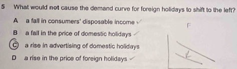 What would not cause the demand curve for foreign holidays to shift to the left?
A a fall in consumers' disposable income
B a fall in the price of domestic holidays
a rise in advertising of domestic holidays
D a rise in the price of foreign holidays