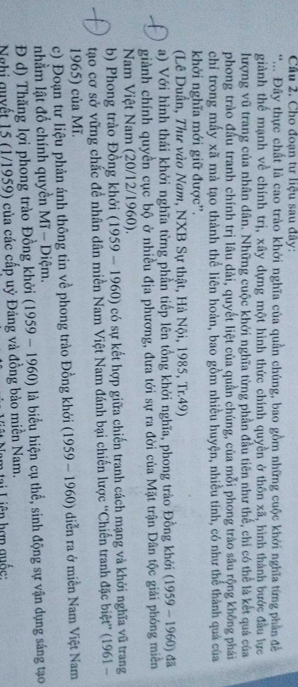 Cho đoạn tư liệu sau đây:
*.. Đây thực chất là cao trào khởi nghĩa của quần chúng, bao gồm những cuộc khởi nghĩa từng phần đề
giành thể mạnh về chính trị, xây dựng một hình thức chính quyền ở thôn xã, hình thành bước đầu lực
lượng vũ trang của nhân dân. Những cuộc khởi nghĩa từng phần đầu tiên như thế, chỉ có thể là kết quả của
phong trào đầu tranh chính trị lâu dài, quyết liệt của quần chúng, của mỗi phong trào sâu rộng không phải
chỉ trong mẫy xã mà tạo thành thể liên hoàn, bao gồm nhiều huyện, nhiều tỉnh, có như thể thành quả của
khởi nghĩa mới giữ được''.
(Lê Duần, Thư vào Nam, NXB Sự thật, Hà Nội, 1985, Tr.49)
a) Với hình thái khởi nghĩa từng phần tiếp lên tổng khởi nghĩa, phong trào Đồng khởi (1959-1960) đã
giành chính quyền cục bộ ở nhiều địa phương, đưa tới sự ra đời của Mặt trận Dân tộc giải phóng miền
Nam Việt Nam (20/12/1960).
b) Phong trào Đồng khởi (1959-1960) có sự kết hợp giữa chiến tranh cách mạng và khởi nghĩa vũ trang
tạo cơ sở vững chắc để nhân dân miền Nam Việt Nam đánh bại chiến lược “Chiến tranh đặc biệt” (1961 -
1965) của Mĩ.
c) Đoạn tư liệu phản ánh thông tin về phong trào Đồng khởi (1959-1960) diễn ra ở miền Nam Việt Nam
nhằm lật đổ chính quyền 1 MT-1 Diệm.
Đ đ) Thăng lợi phong trào Đồng khởi (1959-1960) là biểu hiện cụ thể, sinh động sự vận dụng sáng tạo
Nghị quyết 15 (1/1959) của các cấp uỷ Đảng và đồng bào miên Nam.
tại Liên hợp quốc: