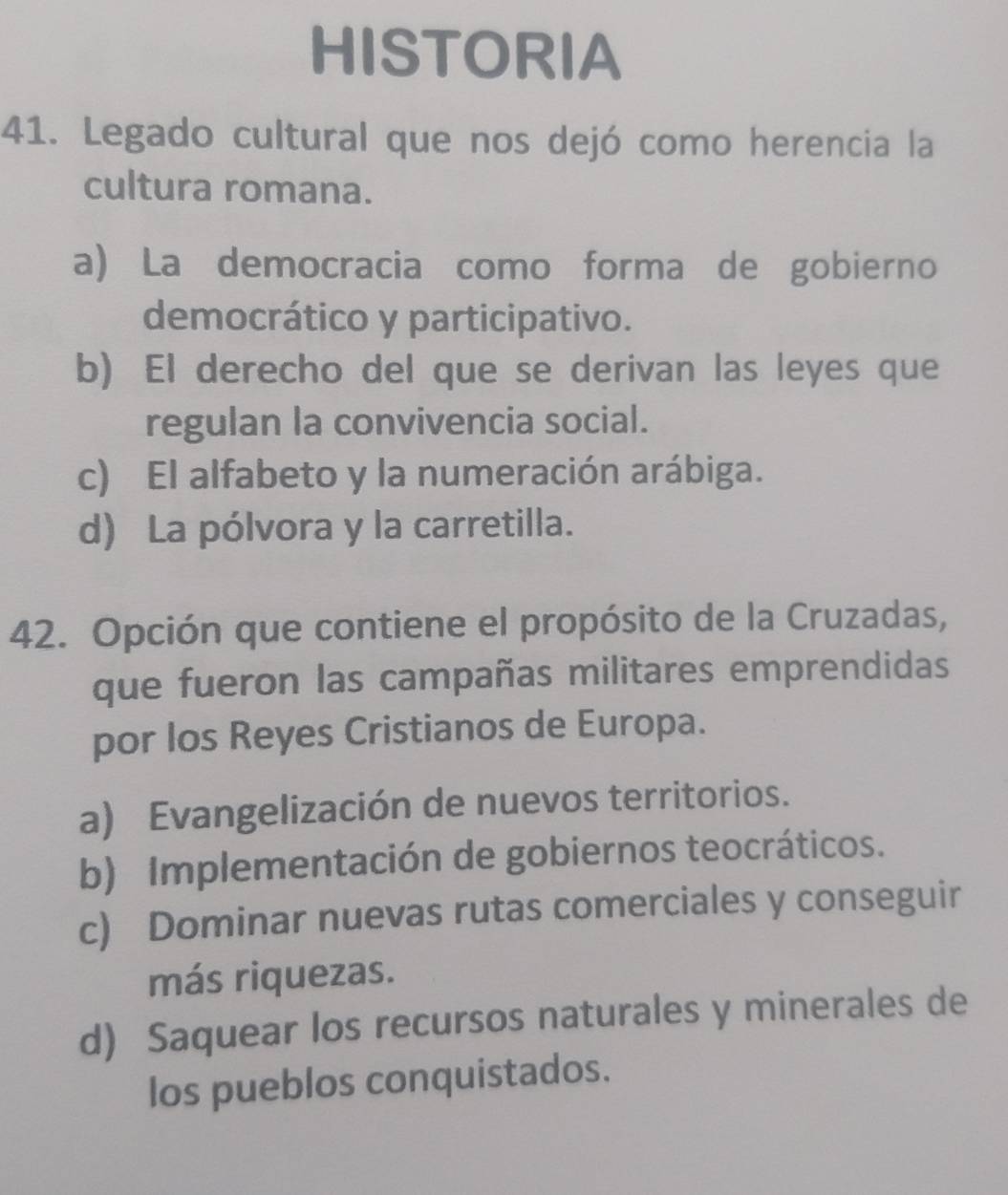 HISTORIA
41. Legado cultural que nos dejó como herencia la
cultura romana.
a) La democracia como forma de gobierno
democrático y participativo.
b) El derecho del que se derivan las leyes que
regulan la convivencia social.
c) El alfabeto y la numeración arábiga.
d) La pólvora y la carretilla.
42. Opción que contiene el propósito de la Cruzadas,
que fueron las campañas militares emprendidas
por los Reyes Cristianos de Europa.
a) Evangelización de nuevos territorios.
b) Implementación de gobiernos teocráticos.
c) Dominar nuevas rutas comerciales y conseguir
más riquezas.
d) Saquear los recursos naturales y minerales de
los pueblos conquistados.