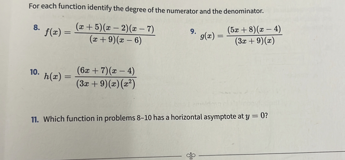 For each function identify the degree of the numerator and the denominator. 
8. f(x)= ((x+5)(x-2)(x-7))/(x+9)(x-6) 
9. g(x)= ((5x+8)(x-4))/(3x+9)(x) 
10. h(x)= ((6x+7)(x-4))/(3x+9)(x)(x^2) 
11. Which function in problems 8-10 has a horizontal asymptote at y=0