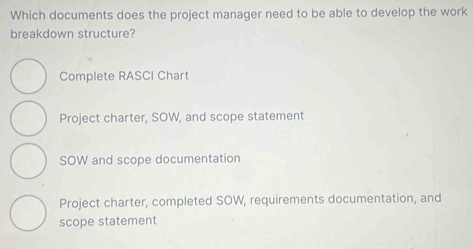 Which documents does the project manager need to be able to develop the work
breakdown structure?
Complete RASCI Chart
Project charter, SOW, and scope statement
SOW and scope documentation
Project charter, completed SOW, requirements documentation, and
scope statement