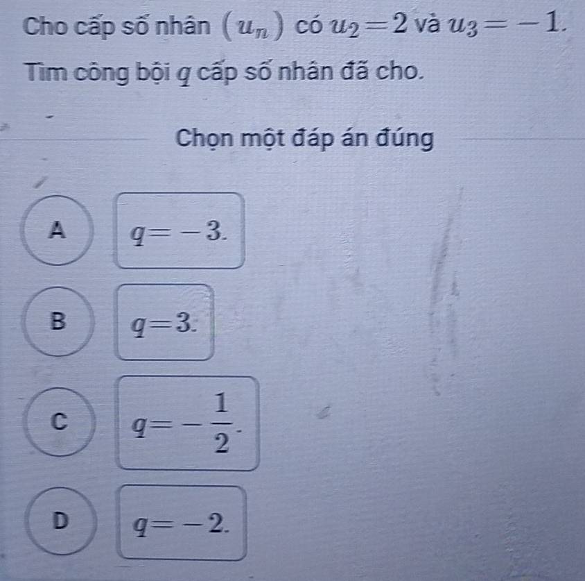 Cho cấp số nhân (u_n) có u_2=2 và u_3=-1. 
Tìm công bội q cấp số nhân đã cho.
Chọn một đáp án đúng
A q=-3.
B q=3.
C q=- 1/2 .
D q=-2.