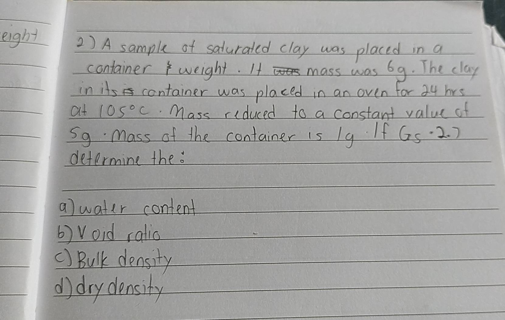 eight 
2 ) A sample of saturated clay was placed in a 
container weight. If mass was 69. The clay 
in its container was placed in an oven for 34 hrs
at 105°C Mass riduced to a constant value of 
S9 Mass of the container is 1g If 65· 2.7
determine the. 
a)water content 
b) Void ratio 
() Bulk density 
d drydensity