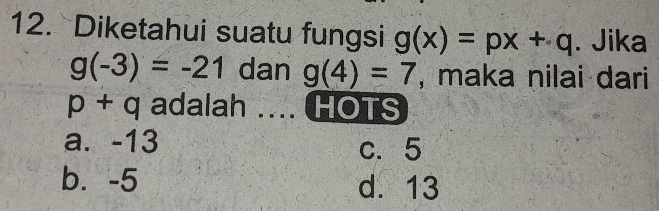 Diketahui suatu fungsi g(x)=px+q. Jika
g(-3)=-21 dan g(4)=7 , maka nilai dari
p+q adalah .... HOTS
a. -13
c. 5
b. -5
d. 13