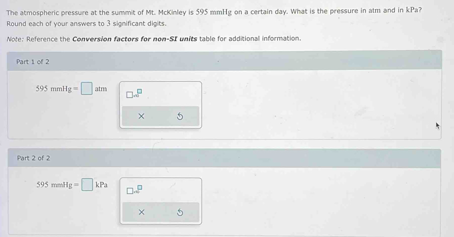 The atmospheric pressure at the summit of Mt. McKinley is 595 mmHg on a certain day. What is the pressure in atm and in kPa? 
Round each of your answers to 3 significant digits. 
Note: Reference the Conversion factors for non-SI units table for additional information. 
Part 1 of 2
595mmHg=□ atm □ * 10^(□)
× 
Part 2 of 2
595mmHg=□ kPa □ * 10^□
×