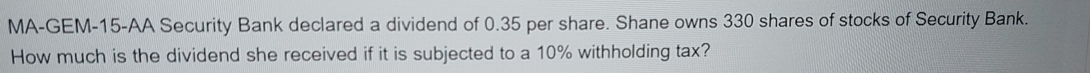 MA-GEM-15-AA Security Bank declared a dividend of 0.35 per share. Shane owns 330 shares of stocks of Security Bank. 
How much is the dividend she received if it is subjected to a 10% withholding tax?