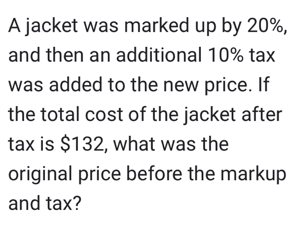 A jacket was marked up by 20%, 
and then an additional 10% tax 
was added to the new price. If 
the total cost of the jacket after 
tax is $132, what was the 
original price before the markup 
and tax?