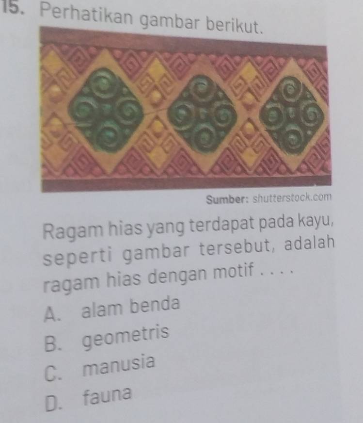 Perhatikan gambar
Sumber: shutterstock.com
Ragam hias yang terdapat pada kayu,
seperti gambar tersebut, adalah
ragam hias dengan motif . . . .
A. alam benda
B. geometris
C. manusia
D. fauna