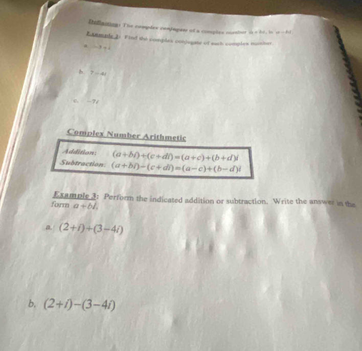 Definition: The complex conjagate of a complex numbor a+bi. ks a-hl
Example 2: Find the complex conjogate of each comples number. 
a -3+1
b. 7-4i
c. -7i
Complex Number Arithmetic 
Addition: (a+bi)+(c+di)=(a+c)+(b+d)i
Subtraction: (a+bi)-(c+di)=(a-c)+(b-d)i
Example 3: Perform the indicated addition or subtraction. Write the answer in the 
form a+bi. 
a. (2+i)+(3-4i)
b, (2+i)-(3-4i)