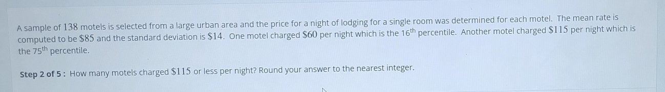 A sample of 138 motels is selected from a large urban area and the price for a night of lodging for a single room was determined for each motel. The mean rate is 
computed to be $85 and the standard deviation is $14. One motel charged $60 per night which is the 16^(th) percentile. Another motel charged $115 per night which is 
the 75^(th) percentile. 
Step 2 of 5 : How many motels charged $115 or less per night? Round your answer to the nearest integer.