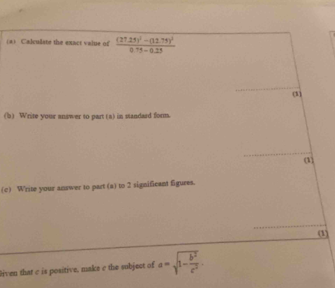 Calculate the exact value of frac (27.25)^2-(12.75)^20.75-0.25
_ 
(1) 
(b) Write your answer to part (a) in standard form. 
_ 
(1) 
(c) Write your answer to part (a) to 2 significant figures. 
_ 
(1) 
liven that c is positive, make c the subject of a=sqrt(1-frac b^2)c^2.