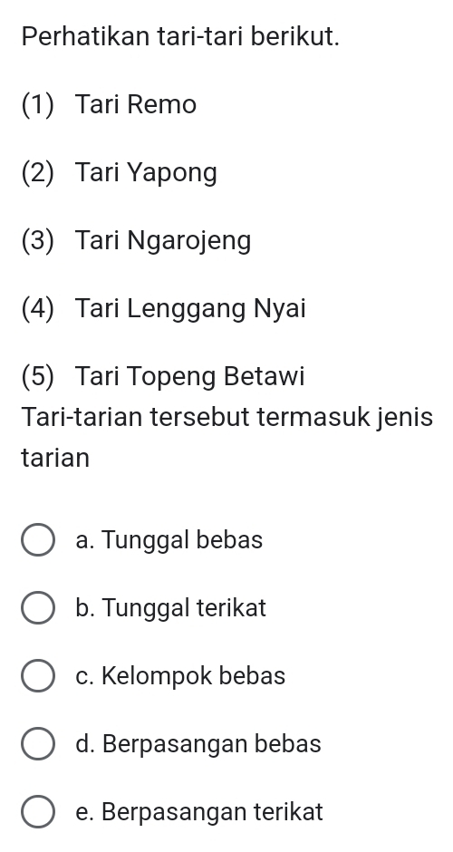 Perhatikan tari-tari berikut.
(1) Tari Remo
(2) Tari Yapong
(3) Tari Ngarojeng
(4) Tari Lenggang Nyai
(5) Tari Topeng Betawi
Tari-tarian tersebut termasuk jenis
tarian
a. Tunggal bebas
b. Tunggal terikat
c. Kelompok bebas
d. Berpasangan bebas
e. Berpasangan terikat